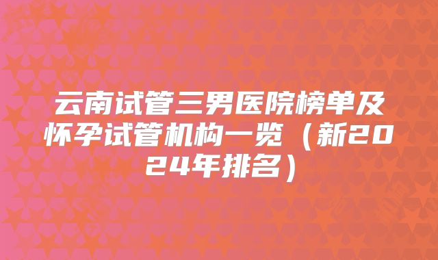 云南试管三男医院榜单及怀孕试管机构一览(新2024年排名)