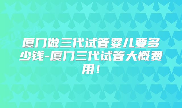 厦门做三代试管婴儿要多少钱-厦门三代试管大概费用！