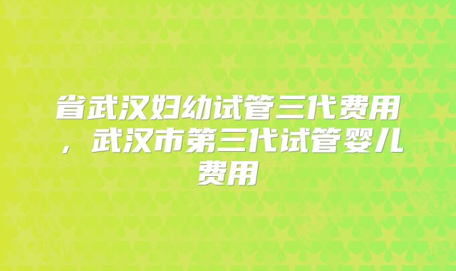 省武汉妇幼试管三代费用,武汉市第三代试管婴儿费用