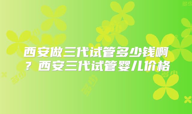 西安做三代试管多少钱啊？西安三代试管婴儿价格