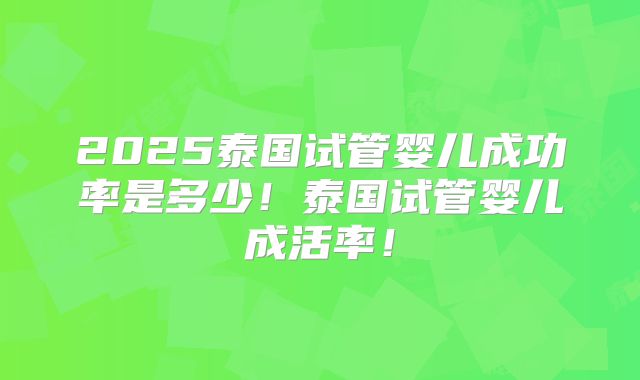 2025泰国试管婴儿成功率是多少！泰国试管婴儿成活率！