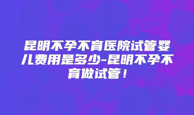 昆明不孕不育医院试管婴儿费用是多少-昆明不孕不育做试管！