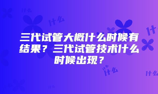 三代试管大概什么时候有结果？三代试管技术什么时候出现？