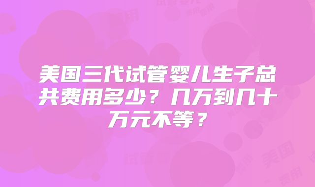 美国三代试管婴儿生子总共费用多少？几万到几十万元不等？