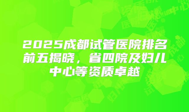 2025成都试管医院排名前五揭晓，省四院及妇儿中心等资质卓越
