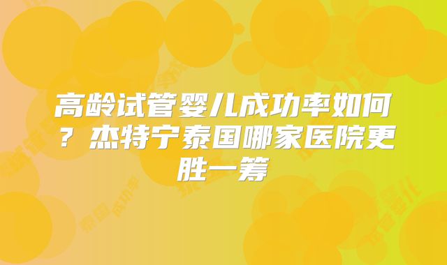 高龄试管婴儿成功率如何？杰特宁泰国哪家医院更胜一筹