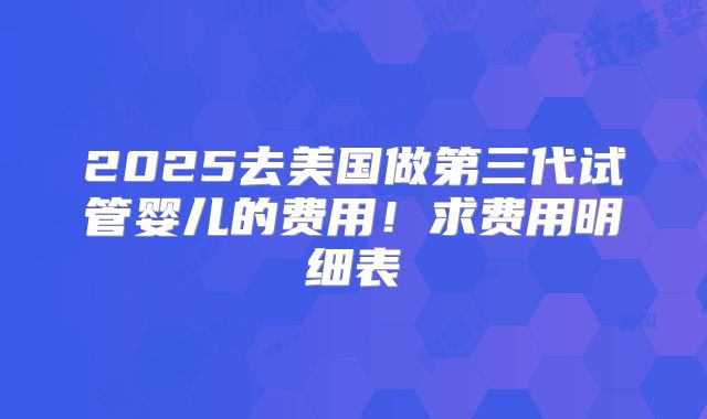 2025去美国做第三代试管婴儿的费用!求费用明细表