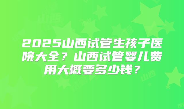 2025山西试管生孩子医院大全？山西试管婴儿费用大概要多少钱？