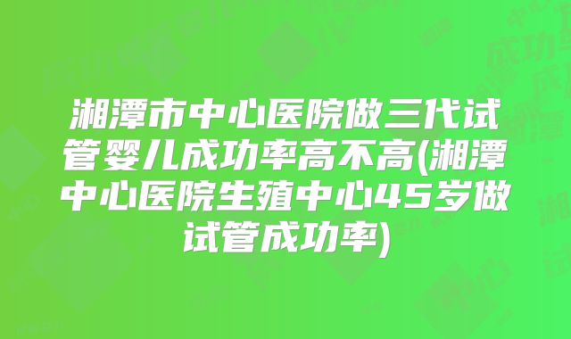 湘潭市中心医院做三代试管婴儿成功率高不高(湘潭中心医院生殖中心45岁做试管成功率)