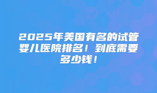 2025年美国有名的试管婴儿医院排名!到底需要多少钱!