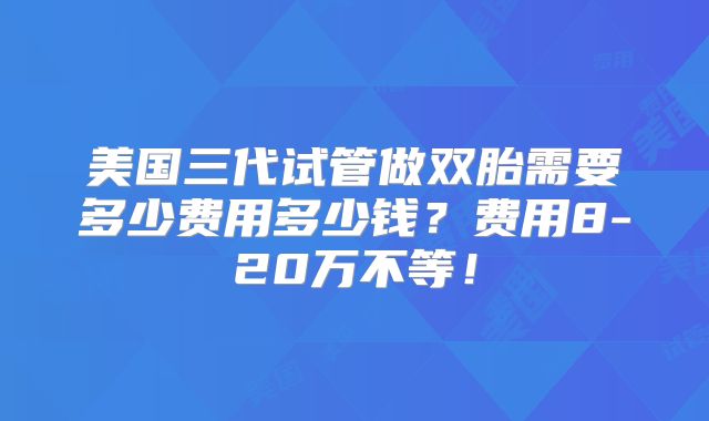 美国三代试管做双胎需要多少费用多少钱？费用8-20万不等！
