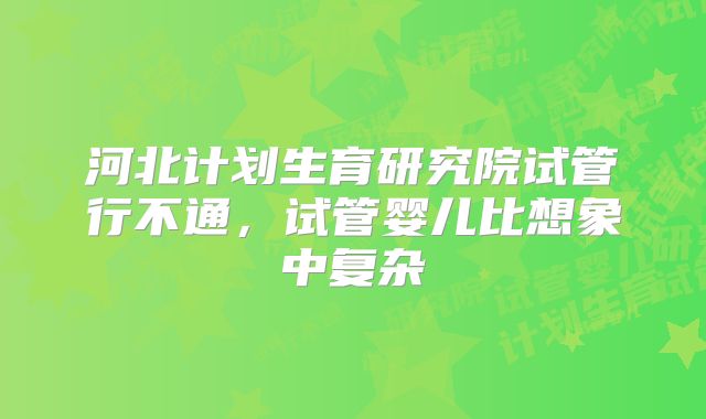 河北计划生育研究院试管行不通，试管婴儿比想象中复杂