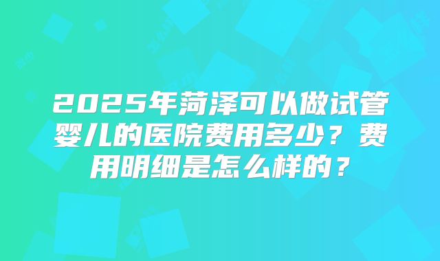 2025年菏泽可以做试管婴儿的医院费用多少?费用明细是怎么样的?