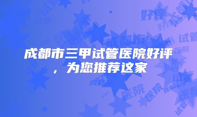 成都市三甲试管医院好评，为您推荐这家