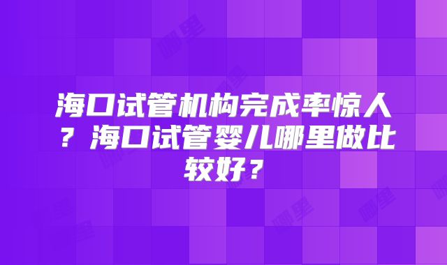 海口试管机构完成率惊人？海口试管婴儿哪里做比较好？