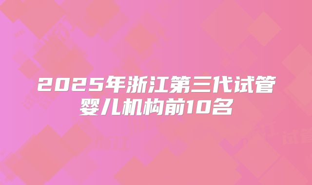 2025年浙江第三代试管婴儿机构前10名