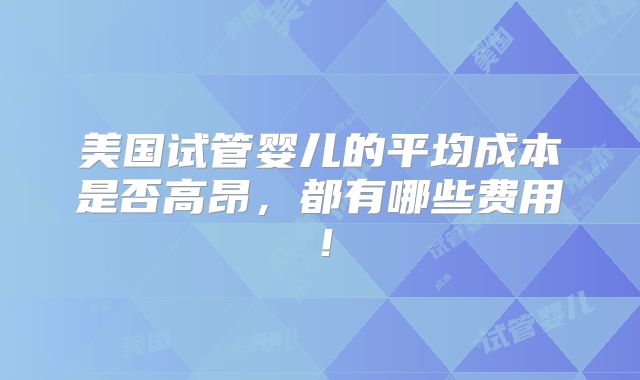 美国试管婴儿的平均成本是否高昂，都有哪些费用！