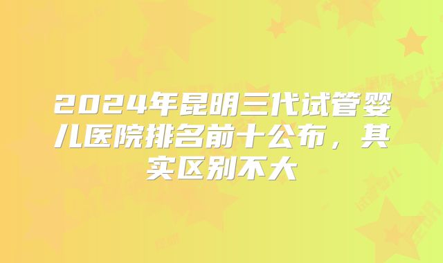 2024年昆明三代试管婴儿医院排名前十公布,其实区别不大