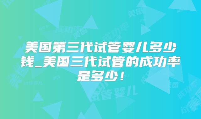 美国第三代试管婴儿多少钱_美国三代试管的成功率是多少!