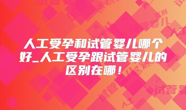 人工受孕和试管婴儿哪个好_人工受孕跟试管婴儿的区别在哪！