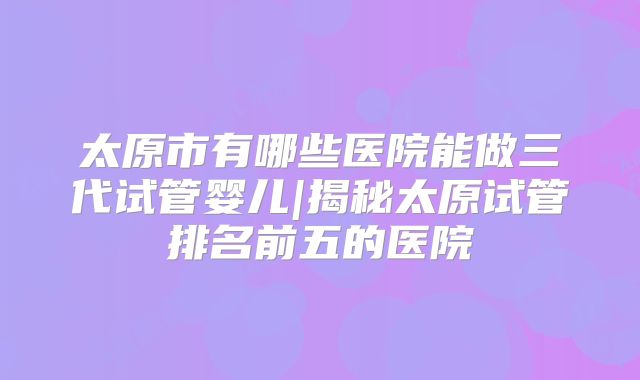 太原市有哪些医院能做三代试管婴儿|揭秘太原试管排名前五的医院