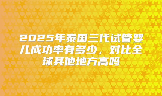2025年泰国三代试管婴儿成功率有多少，对比全球其他地方高吗