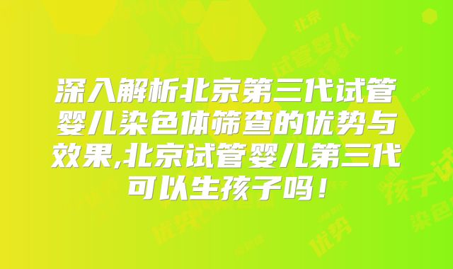深入解析北京第三代试管婴儿染色体筛查的优势与效果,北京试管婴儿第三代可以生孩子吗!