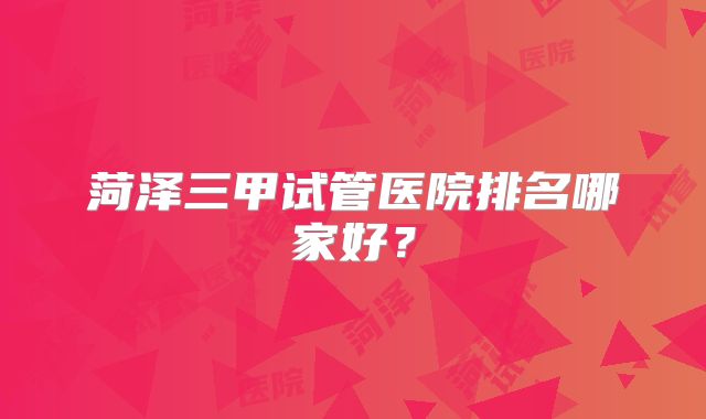 菏泽三甲试管医院排名哪家好？