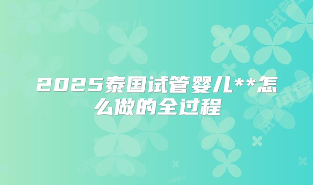 2025泰国试管婴儿**怎么做的全过程