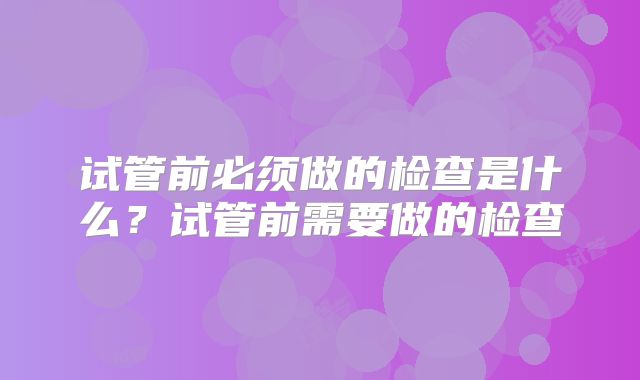试管前必须做的检查是什么?试管前需要做的检查