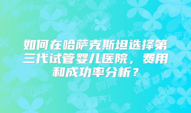 如何在哈萨克斯坦选择第三代试管婴儿医院，费用和成功率分析？