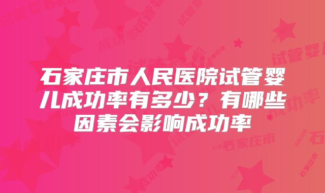 石家庄市人民医院试管婴儿成功率有多少?有哪些因素会影响成功率
