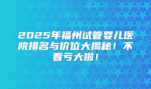 2025年福州试管婴儿医院排名与价位大揭秘！不看亏大啦！