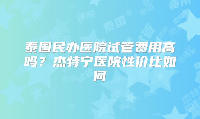 泰国民办医院试管费用高吗？杰特宁医院性价比如何