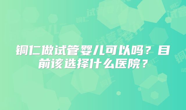铜仁做试管婴儿可以吗？目前该选择什么医院？