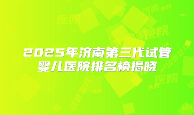 2025年济南第三代试管婴儿医院排名榜揭晓