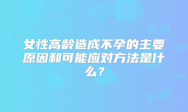 女性高龄造成不孕的主要原因和可能应对方法是什么？