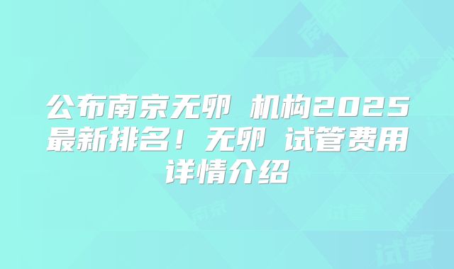 公布南京无卵�机构2025最新排名！无卵�试管费用详情介绍