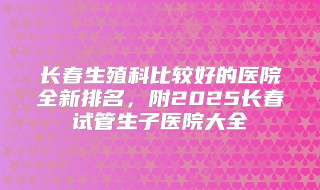 长春生殖科比较好的医院全新排名，附2025长春试管生子医院大全