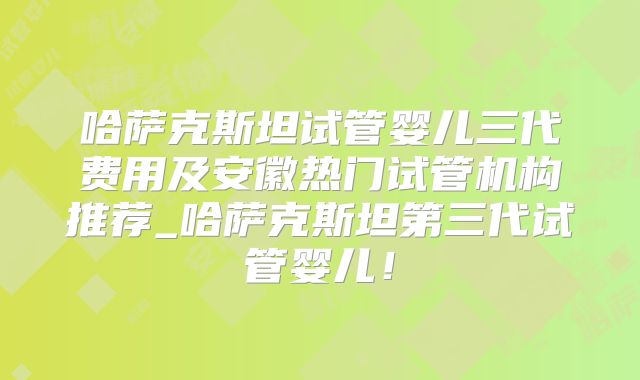 哈萨克斯坦试管婴儿三代费用及安徽热门试管机构推荐_哈萨克斯坦第三代试管婴儿!