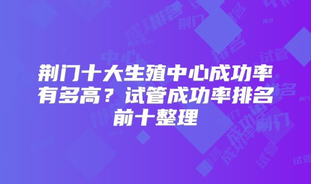 荆门十大生殖中心成功率有多高？试管成功率排名前十整理