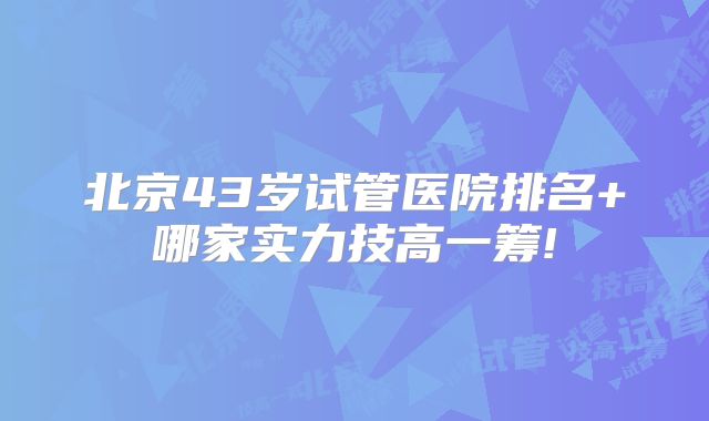 北京43岁试管医院排名+哪家实力技高一筹!