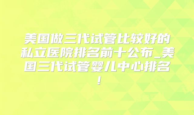 美国做三代试管比较好的私立医院排名前十公布_美国三代试管婴儿中心排名！