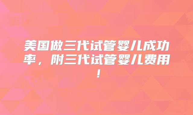 美国做三代试管婴儿成功率，附三代试管婴儿费用！