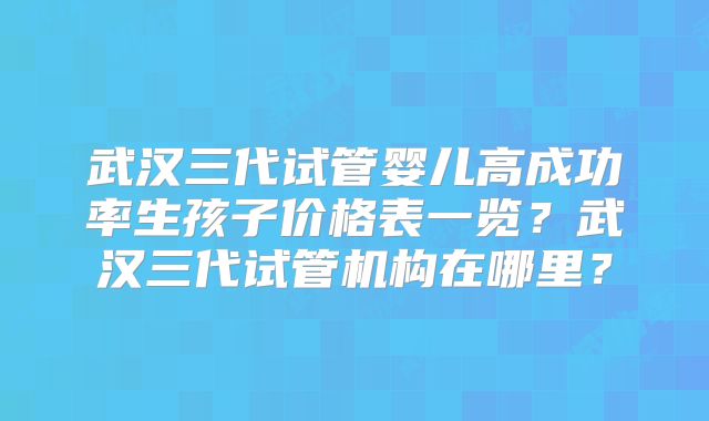 武汉三代试管婴儿高成功率生孩子价格表一览？武汉三代试管机构在哪里？