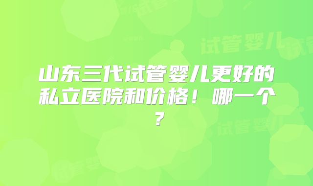 山东三代试管婴儿更好的私立医院和价格!哪一个?