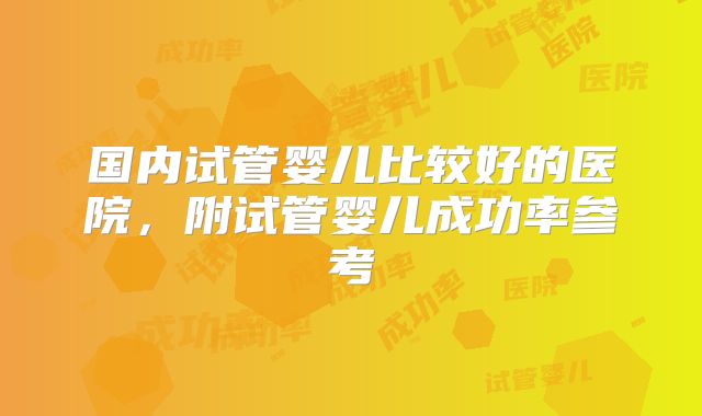 国内试管婴儿比较好的医院，附试管婴儿成功率参考