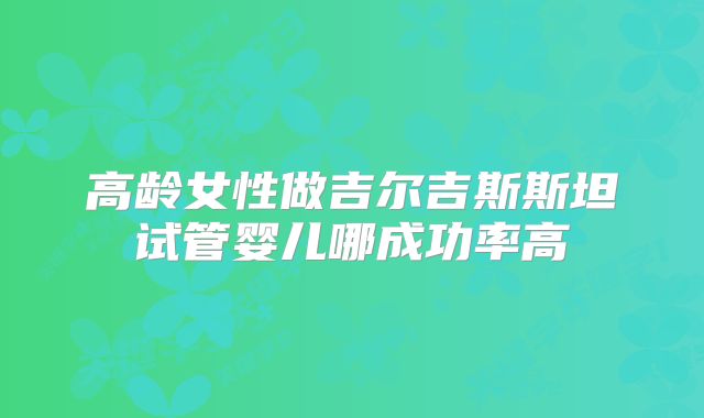 高龄女性做吉尔吉斯斯坦试管婴儿哪成功率高