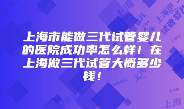 上海市能做三代试管婴儿的医院成功率怎么样！在上海做三代试管大概多少钱！