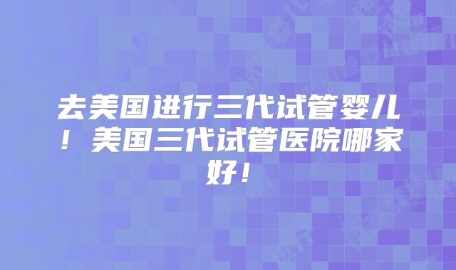 去美国进行三代试管婴儿！美国三代试管医院哪家好！